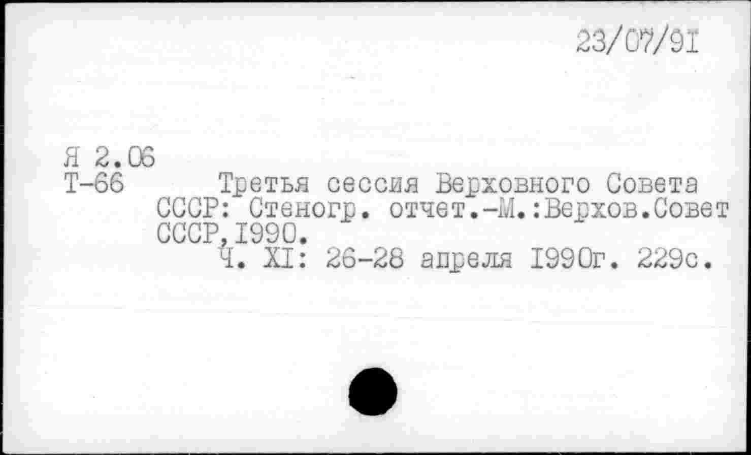 ﻿23/07/91
Я 2.06
Т-66 Третья сессия Верховного Совета СССР: Стеногр. отчет.-М.:Верхов.Совет СССР, 1990.
Т. XI: 26-28 апреля 1990г. 229с.